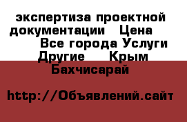 экспертиза проектной документации › Цена ­ 10 000 - Все города Услуги » Другие   . Крым,Бахчисарай